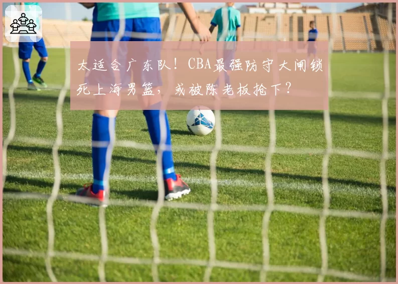 太适合广东队!CBA最强防守大闸锁死上海男篮,或被陈老板抢下?