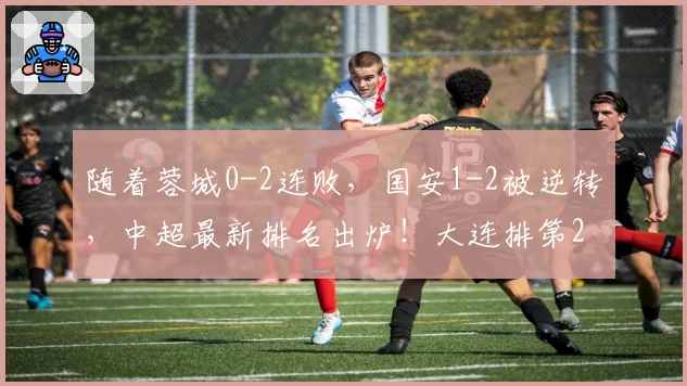 随着蓉城0-2连败，国安1-2被逆转，中超最新排名出炉！大连排第2