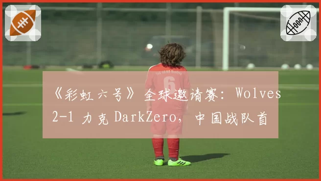 《彩虹六号》全球邀请赛：Wolves 2-1 力克 DarkZero，中国战队首夺世界赛冠军