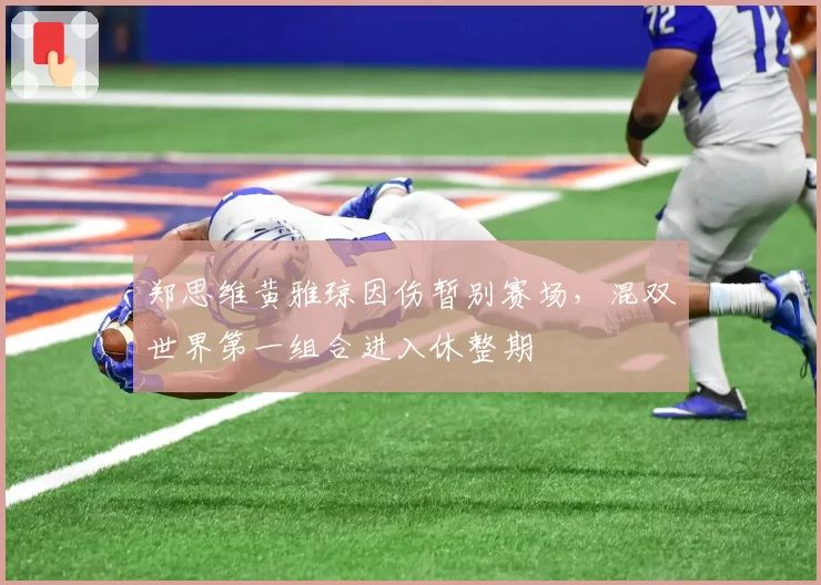 郑思维黄雅琼因伤暂别赛场，混双世界第一组合进入休整期