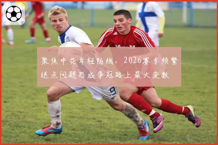 聚焦申花年轻防线，2026赛季频繁送点问题恐成争冠路上最大变数