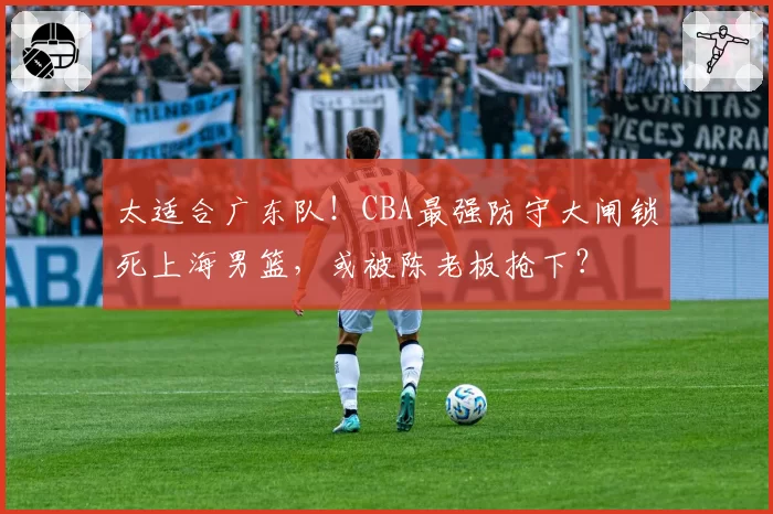 太适合广东队！CBA最强防守大闸锁死上海男篮，或被陈老板抢下？