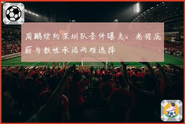 周鹏续约深圳队条件曝光，老将底薪与教练承诺两难选择