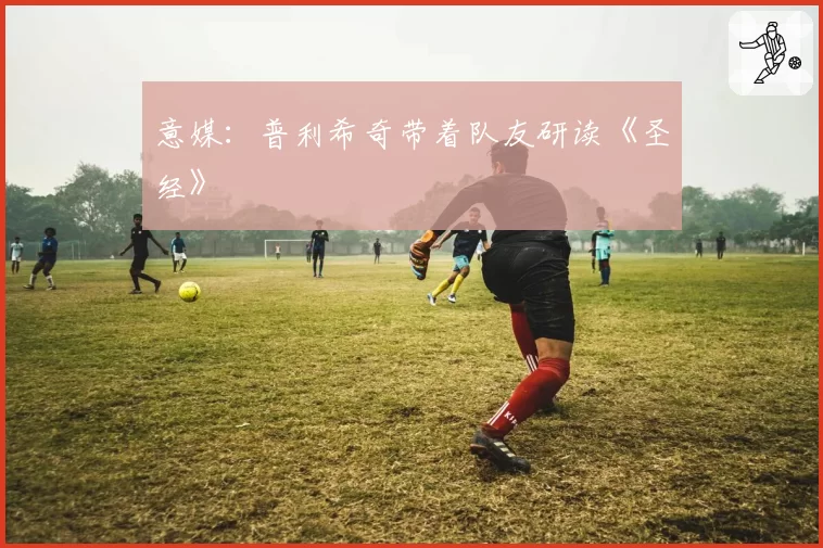 意媒：普利希奇带着队友研读《圣经》