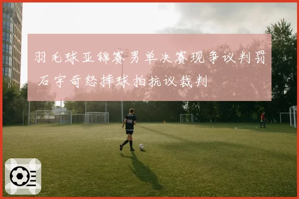 羽毛球亚锦赛男单决赛现争议判罚 石宇奇怒摔球拍抗议裁判