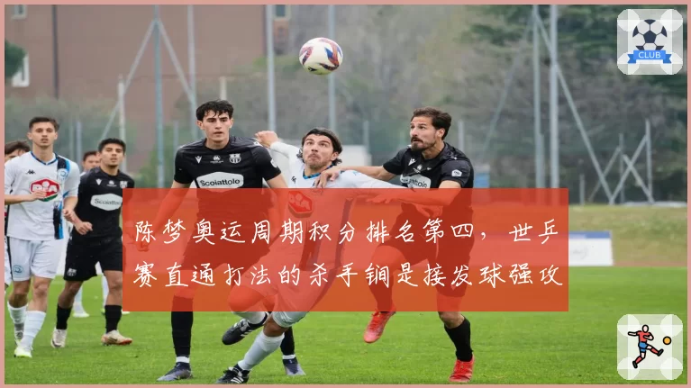 陈梦奥运周期积分排名第四，世乒赛直通打法的杀手锏是接发球强攻策略