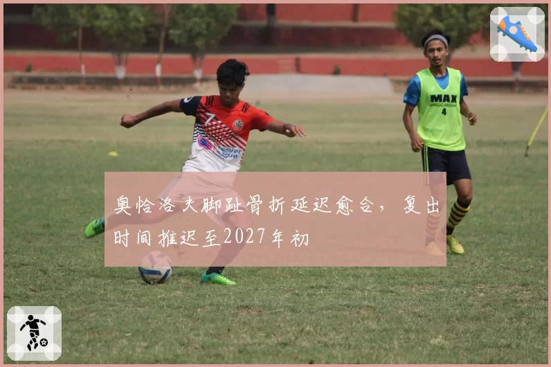 奥恰洛夫脚趾骨折延迟愈合，复出时间推迟至2027年初