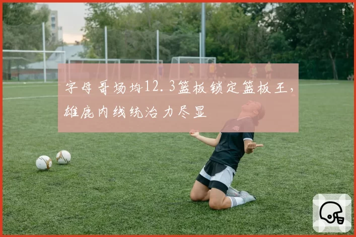字母哥场均12.3篮板锁定篮板王，雄鹿内线统治力尽显