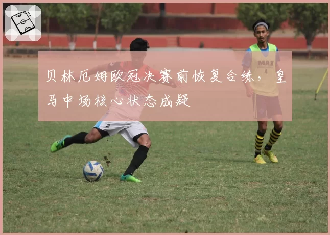 贝林厄姆欧冠决赛前恢复合练，皇马中场核心状态成疑