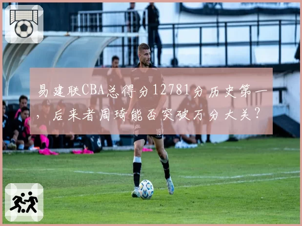 易建联CBA总得分12781分历史第一,后来者周琦能否突破万分大关?