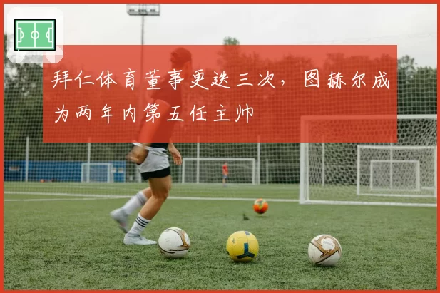 拜仁体育董事更迭三次，图赫尔成为两年内第五任主帅